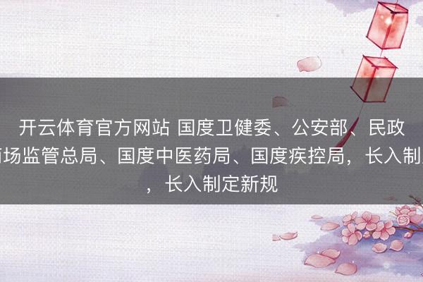 开云体育官方网站 国度卫健委、公安部、民政部、商场监管总局、国度中医药局、国度疾控局,长入制定新规