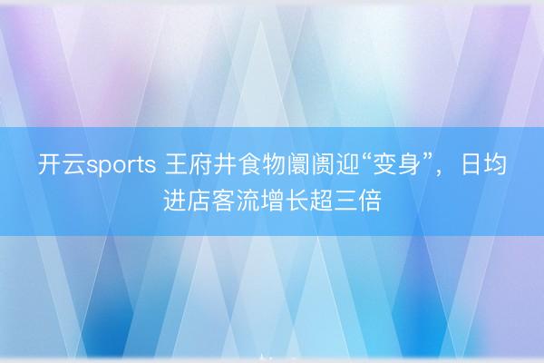 开云sports 王府井食物阛阓迎“变身”，日均进店客流增长超三倍