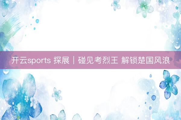 开云sports 探展|碰见考烈王 解锁楚国风浪