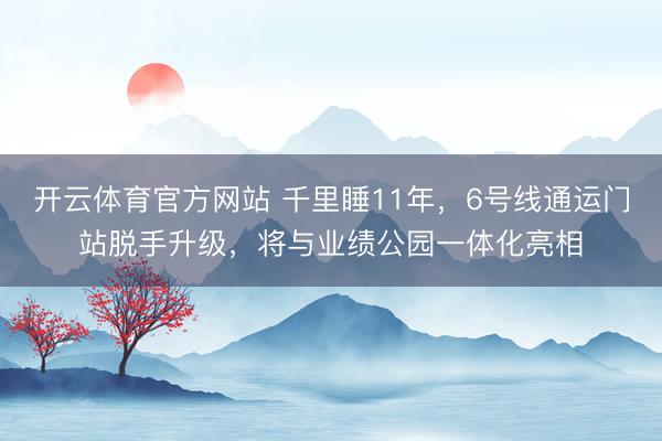 开云体育官方网站 千里睡11年，6号线通运门站脱手升级，将与业绩公园一体化亮相