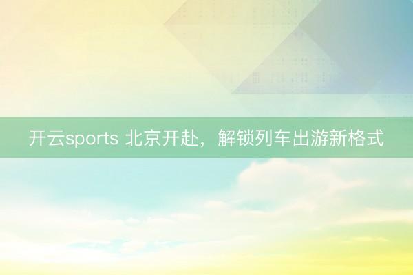 开云sports 北京开赴，解锁列车出游新格式