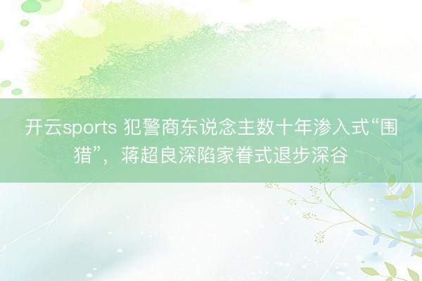 开云sports 犯警商东说念主数十年渗入式“围猎”,蒋超良深陷家眷式退步深谷