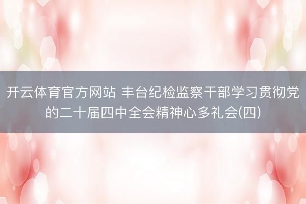 开云体育官方网站 丰台纪检监察干部学习贯彻党的二十届四中全会精神心多礼会(四)