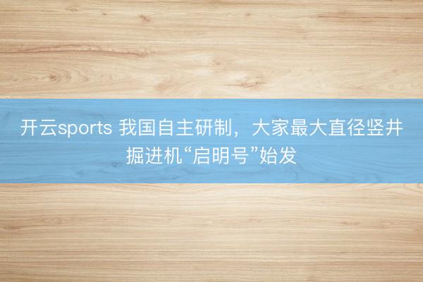 开云sports 我国自主研制，大家最大直径竖井掘进机“启明号”始发
