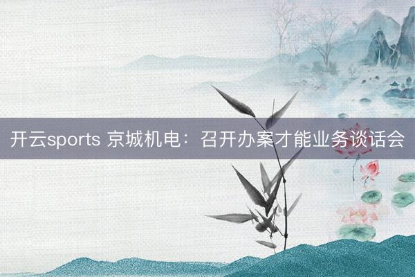 开云sports 京城机电：召开办案才能业务谈话会