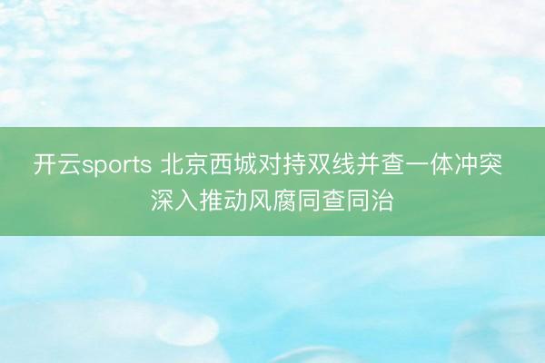 开云sports 北京西城对持双线并查一体冲突 深入推动风腐同查同治