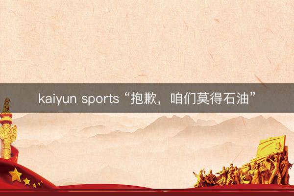 kaiyun sports “抱歉，咱们莫得石油”
