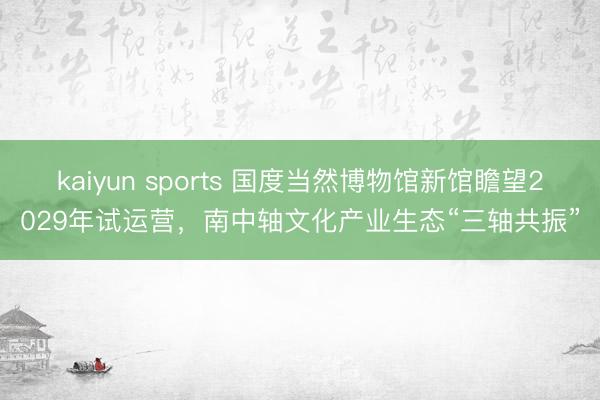 kaiyun sports 国度当然博物馆新馆瞻望2029年试运营,南中轴文化产业生态“三轴共振”