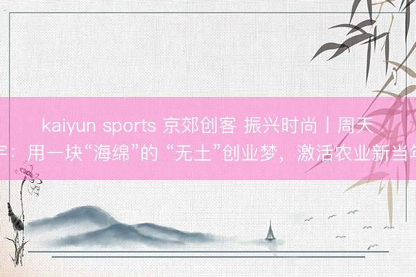 kaiyun sports 京郊创客 振兴时尚丨周天宇：用一块“海绵”的 “无土”创业梦，激活农业新当年