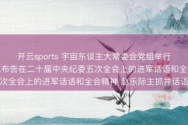 开云sports 宇宙东谈主大常委会党组举行会议 学习贯彻习近平总布告在二十届中央纪委五次全会上的进军话语和全会精神 赵乐际主抓并话语