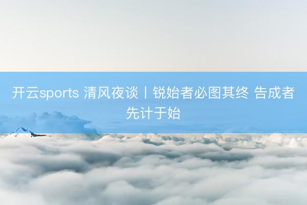 开云sports 清风夜谈丨锐始者必图其终 告成者先计于始
