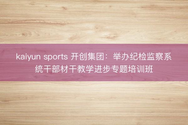 kaiyun sports 开创集团:举办纪检监察系统干部材干教学进步专题培训班