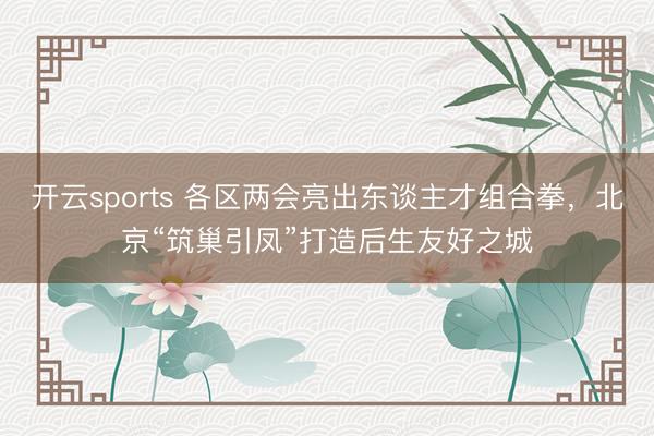 开云sports 各区两会亮出东谈主才组合拳,北京“筑巢引凤”打造后生友好之城