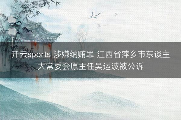 开云sports 涉嫌纳贿罪 江西省萍乡市东谈主大常委会原主任吴运波被公诉