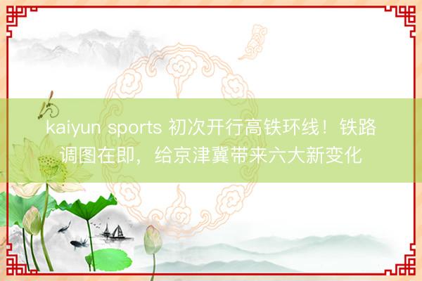 kaiyun sports 初次开行高铁环线！铁路调图在即，给京津冀带来六大新变化
