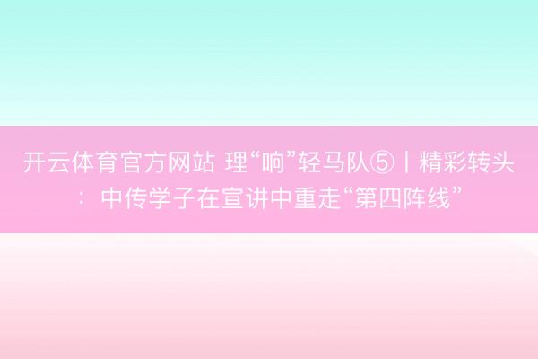 开云体育官方网站 理“响”轻马队⑤丨精彩转头：中传学子在宣讲中重走“第四阵线”