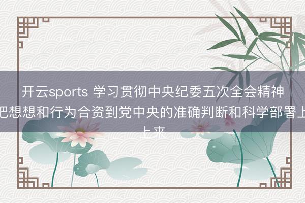 开云sports 学习贯彻中央纪委五次全会精神丨把想想和行为合资到党中央的准确判断和科学部署上来