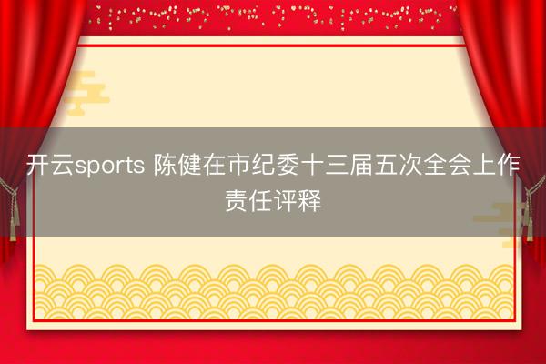 开云sports 陈健在市纪委十三届五次全会上作责任评释