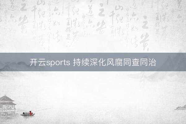 开云sports 持续深化风腐同查同治