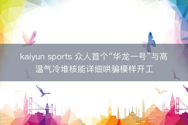kaiyun sports 众人首个“华龙一号”与高温气冷堆核能详细哄骗模样开工