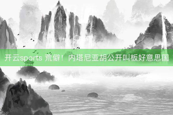 开云sports 荒僻！内塔尼亚胡公开叫板好意思国