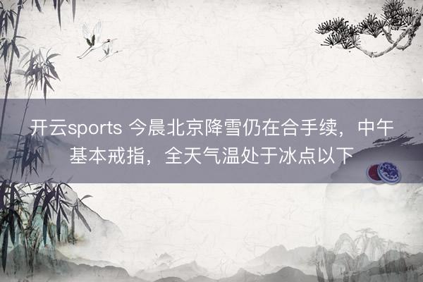 开云sports 今晨北京降雪仍在合手续，中午基本戒指，全天气温处于冰点以下