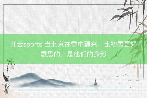 开云sports 当北京在雪中醒来：比初雪更好意思的，<a href=