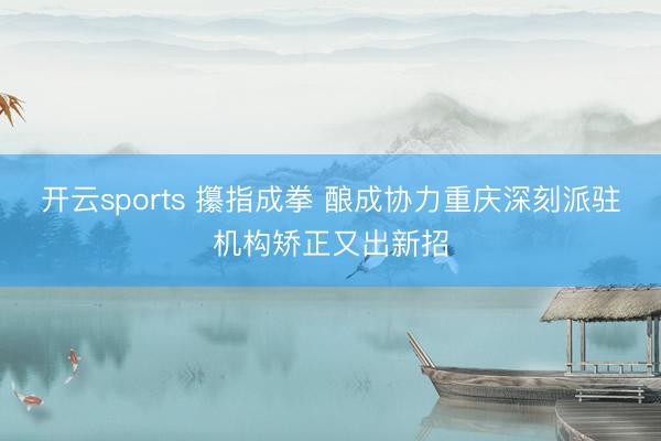 开云sports 攥指成拳 酿成协力重庆深刻派驻机构矫正又出新招