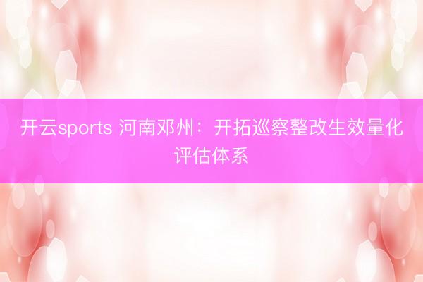 开云sports 河南邓州：开拓巡察整改生效量化评估体系