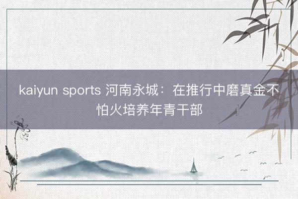 kaiyun sports 河南永城：在推行中磨真金不怕火培养年青干部