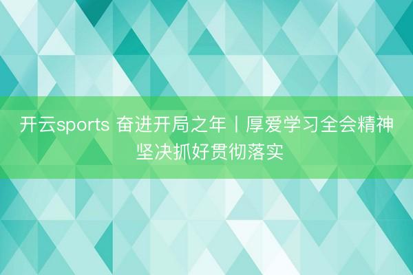 开云sports 奋进开局之年丨厚爱学习全会精神 坚决抓好贯彻落实