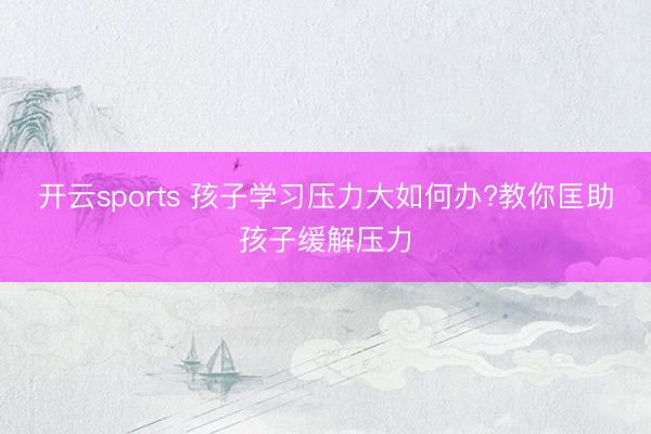 开云sports 孩子学习压力大如何办?教你匡助孩子缓解压力