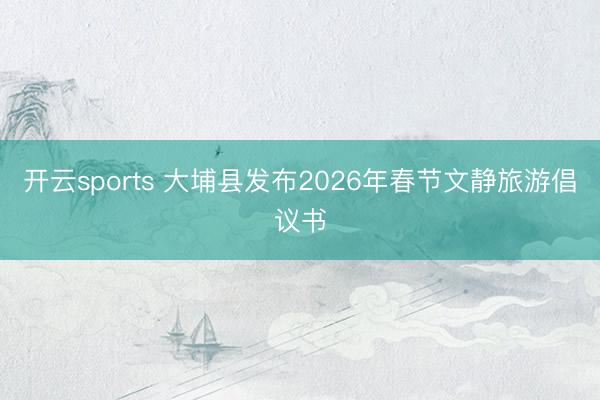 开云sports 大埔县发布2026年春节文静旅游倡议书
