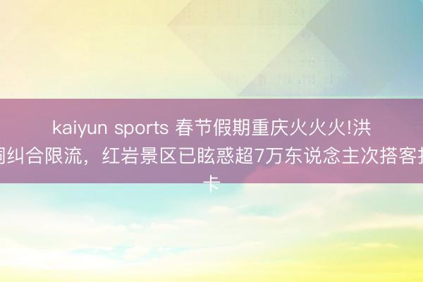kaiyun sports 春节假期重庆火火火!洪崖洞纠合限流，红岩景区已眩惑超7万东说念主次搭客打卡