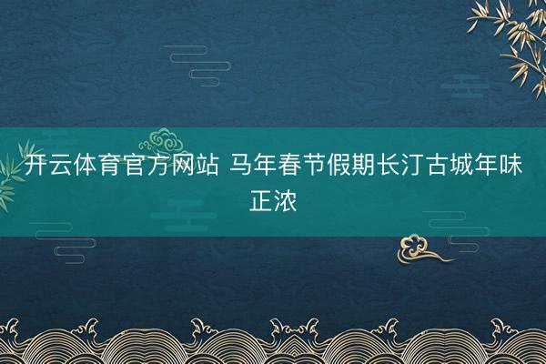 开云体育官方网站 马年春节假期长汀古城年味正浓