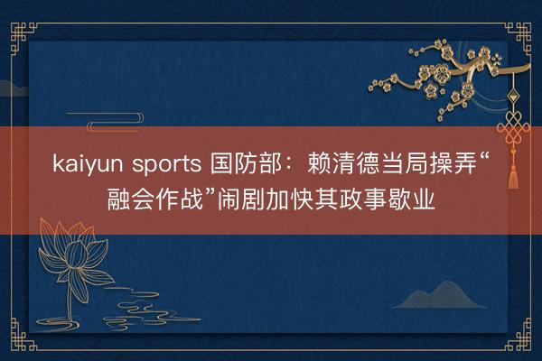 kaiyun sports 国防部:赖清德当局操弄“融会作战”闹剧加快其政事歇业