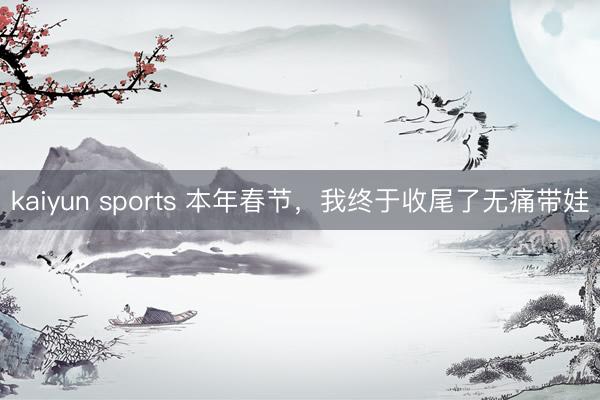 kaiyun sports 本年春节，我终于收尾了无痛带娃