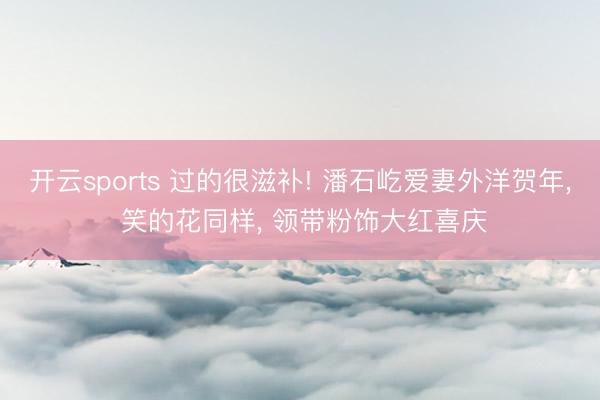 开云sports 过的很滋补! 潘石屹爱妻外洋贺年, 笑的花同样, 领带粉饰大红喜庆