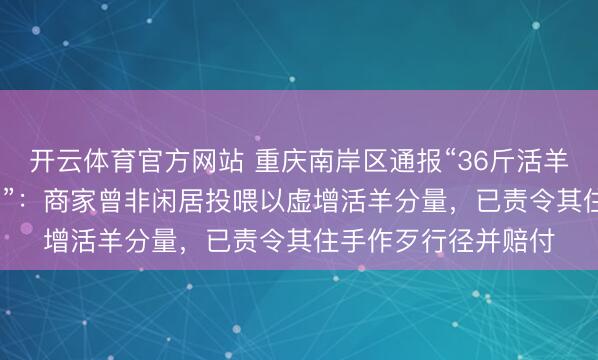 开云体育官方网站 重庆南岸区通报“36斤活羊烤制完成后重6.9斤”:商家曾非闲居投喂以虚增活羊分量,已责令其住手作歹行径并赔付