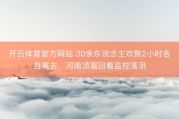 开云体育官方网站 30余东说念主欢聚2小时各自离去,河南须眉回看监控落泪