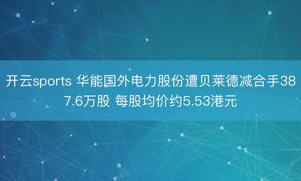 开云sports 华能国外电力股份遭贝莱德减合手387.6万股 每股均价约5.53港元