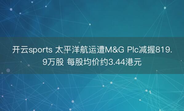 开云sports 太平洋航运遭M&G Plc减握819.9万股 每股均价约3.44港元