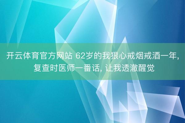 开云体育官方网站 62岁的我狠心戒烟戒酒一年， 复查时医师一番话， 让我透澈醒觉