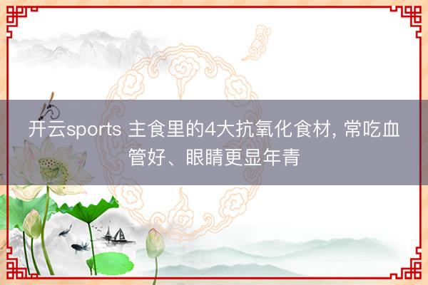 开云sports 主食里的4大抗氧化食材， 常吃血管好、眼睛更显年青