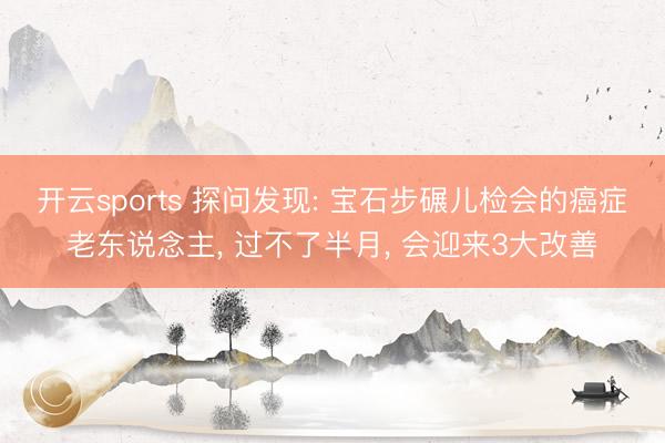 开云sports 探问发现: 宝石步碾儿检会的癌症老东说念主， 过不了半月， 会迎来3大改善