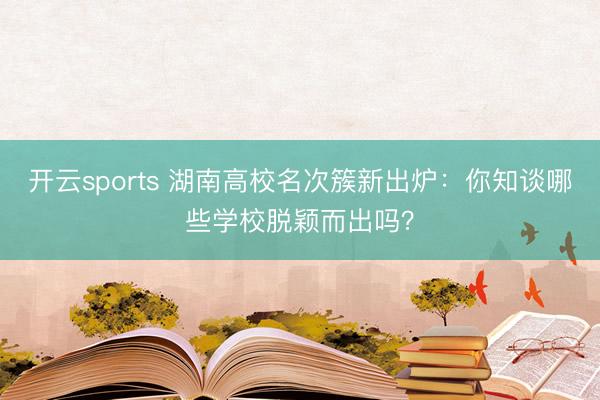开云sports 湖南高校名次簇新出炉:你知谈哪些学校脱颖而出吗?