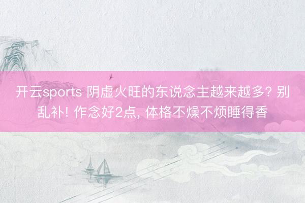 开云sports 阴虚火旺的东说念主越来越多? 别乱补! 作念好2点， 体格不燥不烦睡得香