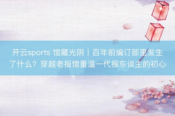 开云sports 馆藏光阴|百年前编订部里发生了什么?穿越老报馆重温一代报东谈主的初心