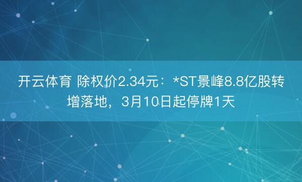 开云体育 除权价2.34元：*ST景峰8.8亿股转增落地，3月10日起停牌1天
