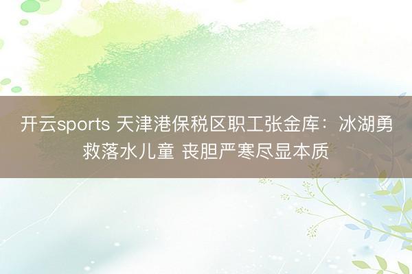 开云sports 天津港保税区职工张金库:冰湖勇救落水儿童 丧胆严寒尽显本质